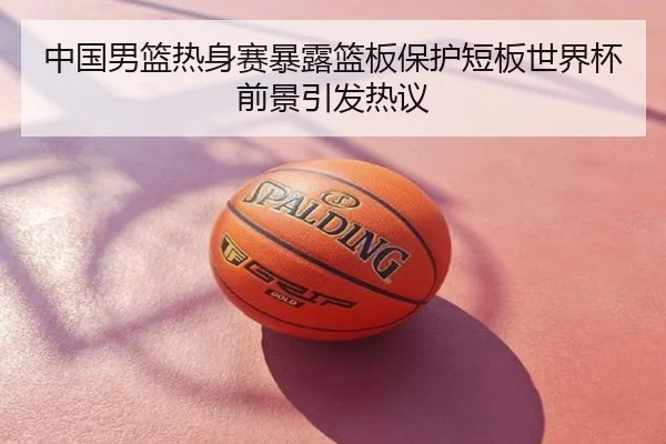中国男篮热身赛暴露篮板保护短板世界杯前景引发热议